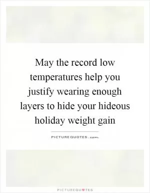 May the record low temperatures help you justify wearing enough layers to hide your hideous holiday weight gain Picture Quote #1