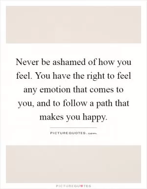 Never be ashamed of how you feel. You have the right to feel any emotion that comes to you, and to follow a path that makes you happy Picture Quote #1