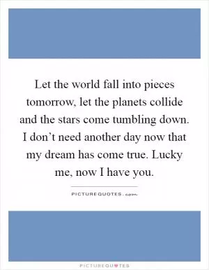 Let the world fall into pieces tomorrow, let the planets collide and the stars come tumbling down. I don’t need another day now that my dream has come true. Lucky me, now I have you Picture Quote #1