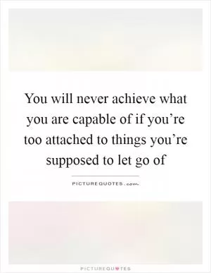 You will never achieve what you are capable of if you’re too attached to things you’re supposed to let go of Picture Quote #1