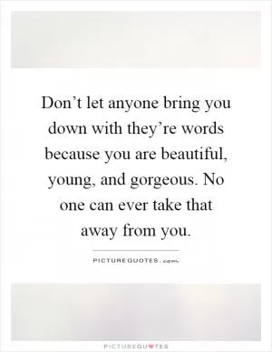 Don’t let anyone bring you down with they’re words because you are beautiful, young, and gorgeous. No one can ever take that away from you Picture Quote #1