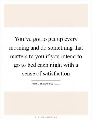 You’ve got to get up every morning and do something that matters to you if you intend to go to bed each night with a sense of satisfaction Picture Quote #1