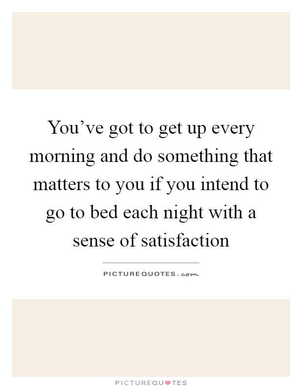 You've got to get up every morning and do something that matters to you if you intend to go to bed each night with a sense of satisfaction Picture Quote #1