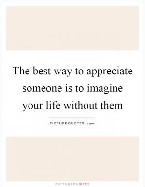 The best way to appreciate someone is to imagine your life without them Picture Quote #1