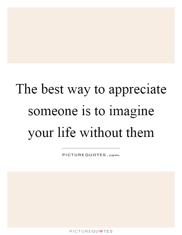 The best way to appreciate someone is to imagine your life without them Picture Quote #1