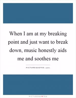 When I am at my breaking point and just want to break down, music honestly aids me and soothes me Picture Quote #1