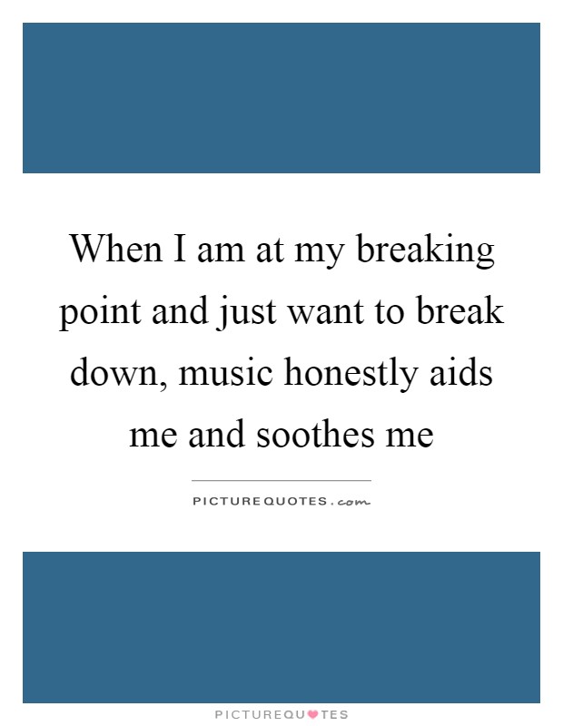 When I am at my breaking point and just want to break down, music honestly aids me and soothes me Picture Quote #1