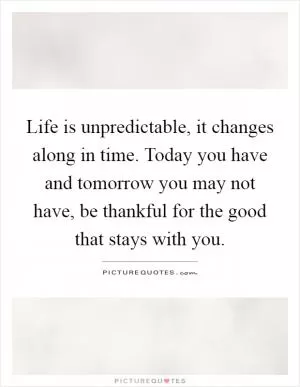 Life is unpredictable, it changes along in time. Today you have and tomorrow you may not have, be thankful for the good that stays with you Picture Quote #1