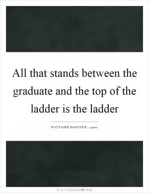 All that stands between the graduate and the top of the ladder is the ladder Picture Quote #1
