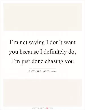 I’m not saying I don’t want you because I definitely do; I’m just done chasing you Picture Quote #1