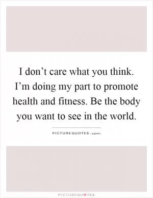 I don’t care what you think. I’m doing my part to promote health and fitness. Be the body you want to see in the world Picture Quote #1