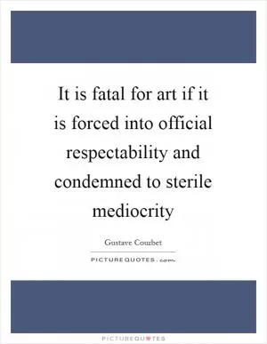 It is fatal for art if it is forced into official respectability and condemned to sterile mediocrity Picture Quote #1