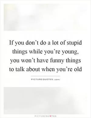 If you don’t do a lot of stupid things while you’re young, you won’t have funny things to talk about when you’re old Picture Quote #1