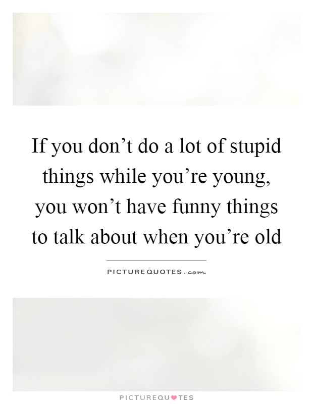 If you don't do a lot of stupid things while you're young, you won't have funny things to talk about when you're old Picture Quote #1