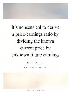 It’s nonsensical to derive a price/earnings ratio by dividing the known current price by unknown future earnings Picture Quote #1