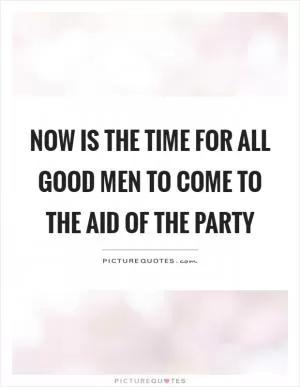 Now is the time for all good men to come to the aid of the party Picture Quote #1