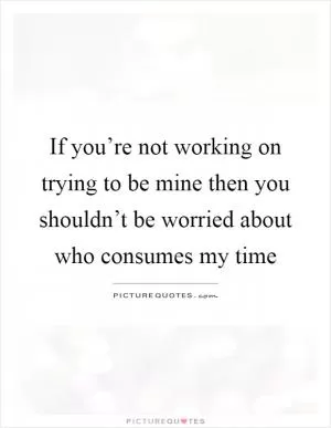 If you’re not working on trying to be mine then you shouldn’t be worried about who consumes my time Picture Quote #1