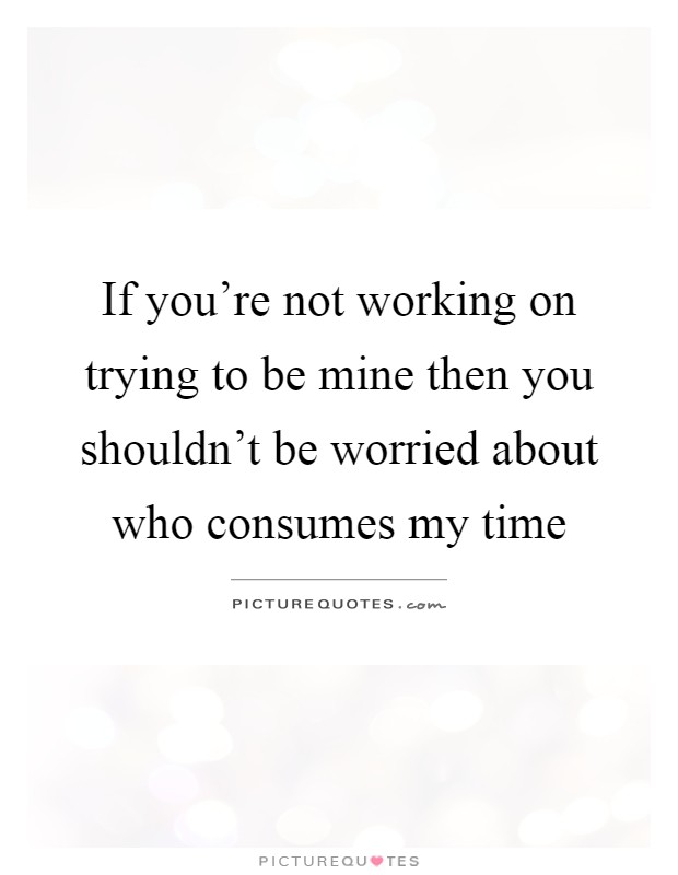 If you're not working on trying to be mine then you shouldn't be worried about who consumes my time Picture Quote #1