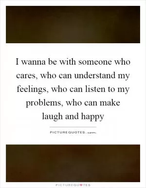I wanna be with someone who cares, who can understand my feelings, who can listen to my problems, who can make laugh and happy Picture Quote #1