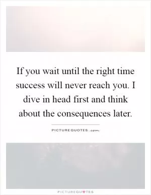 If you wait until the right time success will never reach you. I dive in head first and think about the consequences later Picture Quote #1