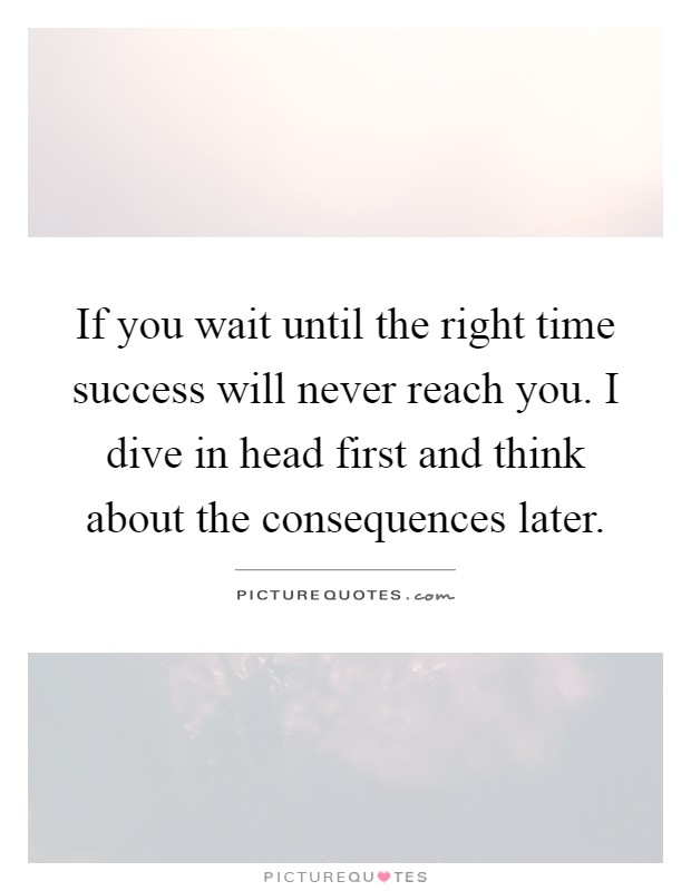 If you wait until the right time success will never reach you. I dive in head first and think about the consequences later Picture Quote #1