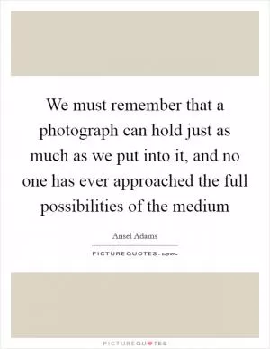 We must remember that a photograph can hold just as much as we put into it, and no one has ever approached the full possibilities of the medium Picture Quote #1