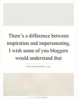 There’s a difference between inspiration and impersonating, I wish some of you bloggers would understand that Picture Quote #1