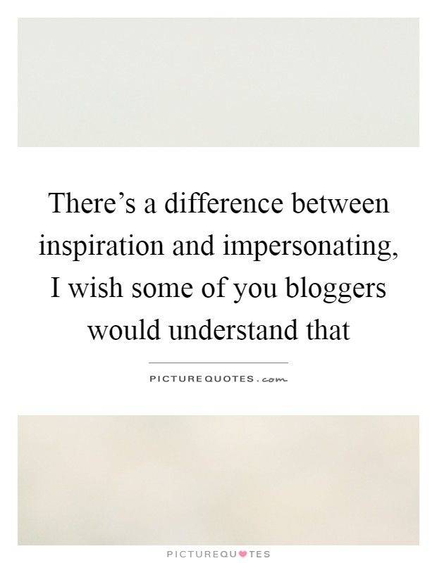 There's a difference between inspiration and impersonating, I wish some of you bloggers would understand that Picture Quote #1