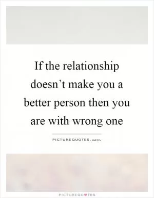 If the relationship doesn’t make you a better person then you are with wrong one Picture Quote #1
