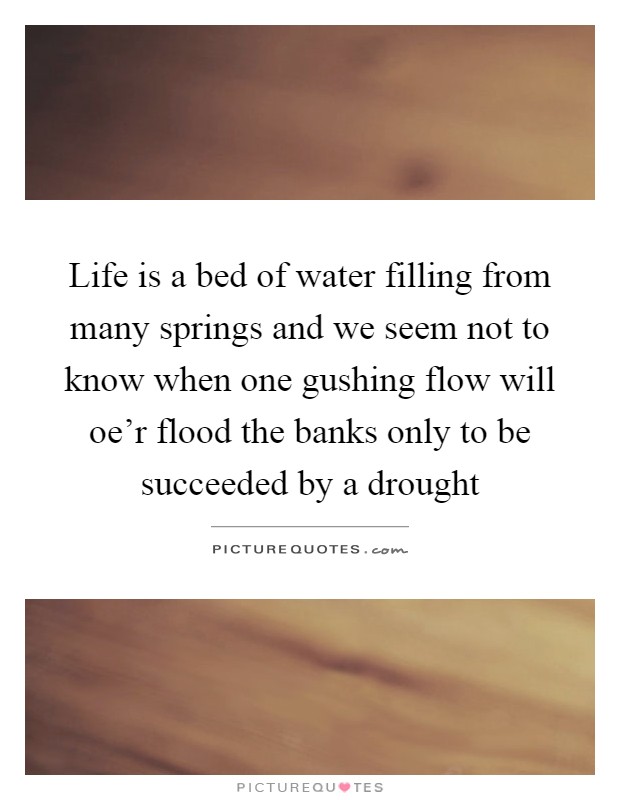 Life is a bed of water filling from many springs and we seem not to know when one gushing flow will oe'r flood the banks only to be succeeded by a drought Picture Quote #1