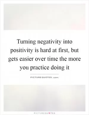 Turning negativity into positivity is hard at first, but gets easier over time the more you practice doing it Picture Quote #1