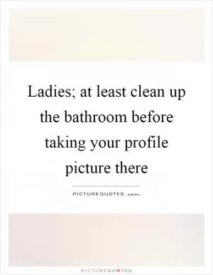 Ladies; at least clean up the bathroom before taking your profile picture there Picture Quote #1