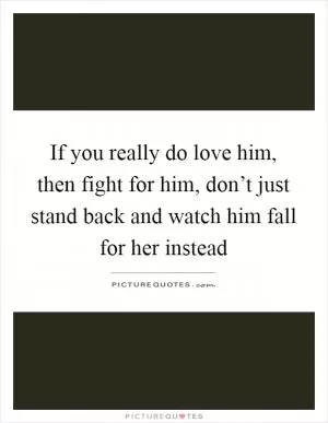 If you really do love him, then fight for him, don’t just stand back and watch him fall for her instead Picture Quote #1