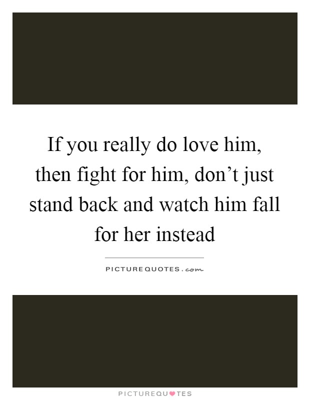 If you really do love him, then fight for him, don't just stand back and watch him fall for her instead Picture Quote #1