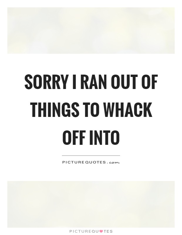 Sorry I ran out of things to whack off into Picture Quote #1