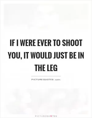 If I were ever to shoot you, it would just be in the leg Picture Quote #1