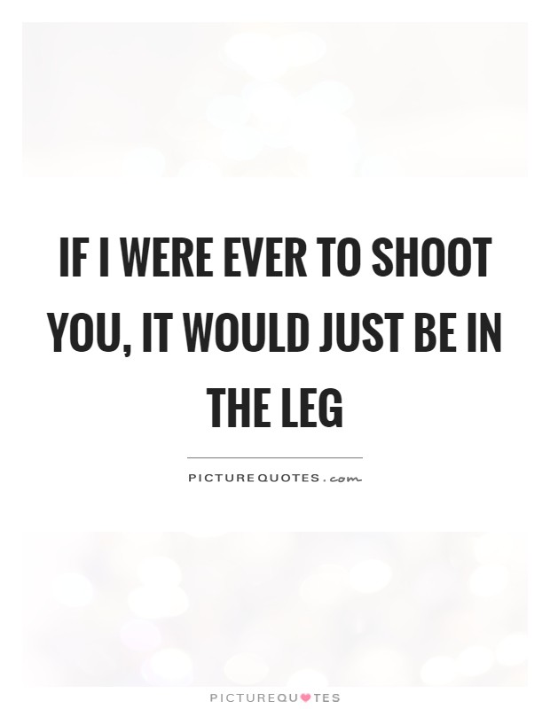 If I were ever to shoot you, it would just be in the leg Picture Quote #1