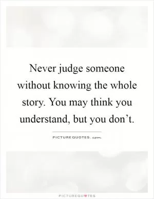 Never judge someone without knowing the whole story. You may think you understand, but you don’t Picture Quote #1