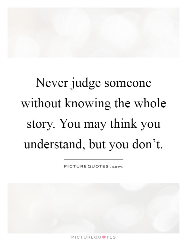 Never judge someone without knowing the whole story. You may think you understand, but you don't Picture Quote #1