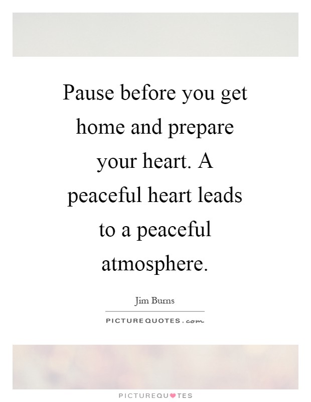 Pause before you get home and prepare your heart. A peaceful heart leads to a peaceful atmosphere Picture Quote #1