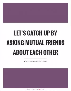 Let’s catch up by asking mutual friends about each other Picture Quote #1