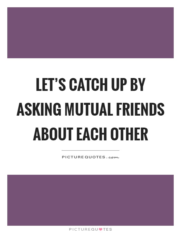 Let's catch up by asking mutual friends about each other Picture Quote #1