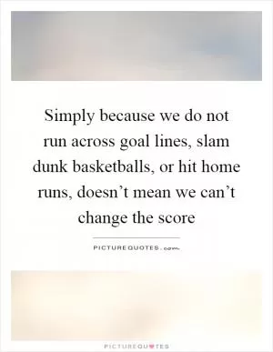 Simply because we do not run across goal lines, slam dunk basketballs, or hit home runs, doesn’t mean we can’t change the score Picture Quote #1