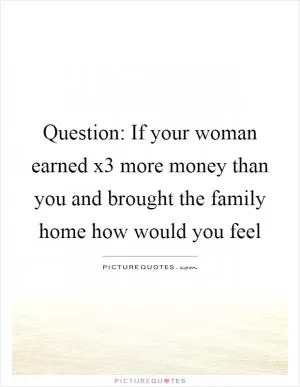 Question: If your woman earned x3 more money than you and brought the family home how would you feel Picture Quote #1