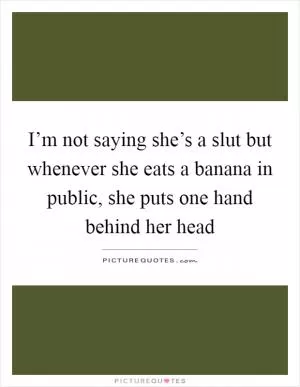I’m not saying she’s a slut but whenever she eats a banana in public, she puts one hand behind her head Picture Quote #1