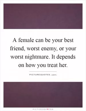 A female can be your best friend, worst enemy, or your worst nightmare. It depends on how you treat her Picture Quote #1