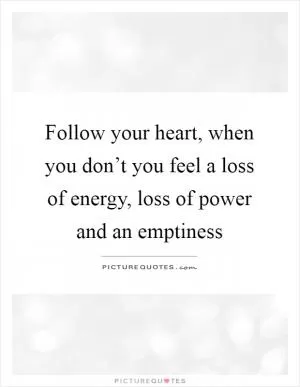 Follow your heart, when you don’t you feel a loss of energy, loss of power and an emptiness Picture Quote #1