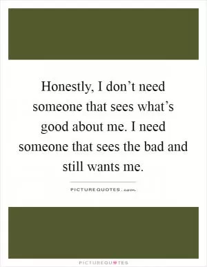 Honestly, I don’t need someone that sees what’s good about me. I need someone that sees the bad and still wants me Picture Quote #1