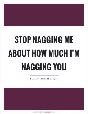 Stop nagging me about how much I’m nagging you Picture Quote #1