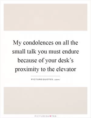 My condolences on all the small talk you must endure because of your desk’s proximity to the elevator Picture Quote #1